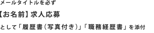 メールタイトルを必ず【お名前】求人応募として「履歴書（写真付き）」「職務経歴書」を添付